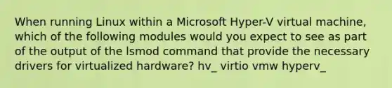 When running Linux within a Microsoft Hyper-V virtual machine, which of the following modules would you expect to see as part of the output of the lsmod command that provide the necessary drivers for virtualized hardware? hv_ virtio vmw hyperv_