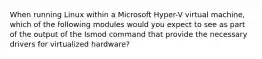 When running Linux within a Microsoft Hyper-V virtual machine, which of the following modules would you expect to see as part of the output of the Ismod command that provide the necessary drivers for virtualized hardware?