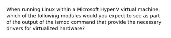 When running Linux within a Microsoft Hyper-V virtual machine, which of the following modules would you expect to see as part of the output of the Ismod command that provide the necessary drivers for virtualized hardware?