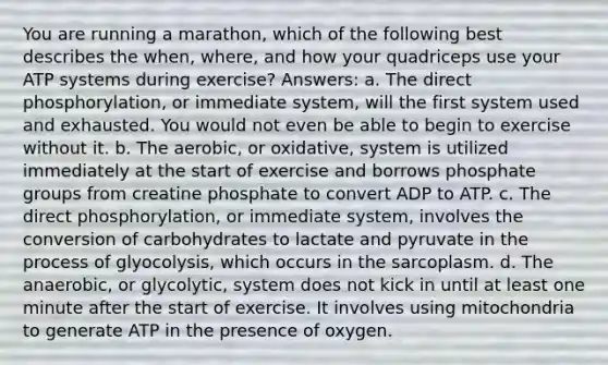 You are running a marathon, which of the following best describes the when, where, and how your quadriceps use your ATP systems during exercise? Answers: a. The direct phosphorylation, or immediate system, will the first system used and exhausted. You would not even be able to begin to exercise without it. b. The aerobic, or oxidative, system is utilized immediately at the start of exercise and borrows phosphate groups from creatine phosphate to convert ADP to ATP. c. The direct phosphorylation, or immediate system, involves the conversion of carbohydrates to lactate and pyruvate in the process of glyocolysis, which occurs in the sarcoplasm. d. The anaerobic, or glycolytic, system does not kick in until at least one minute after the start of exercise. It involves using mitochondria to generate ATP in the presence of oxygen.