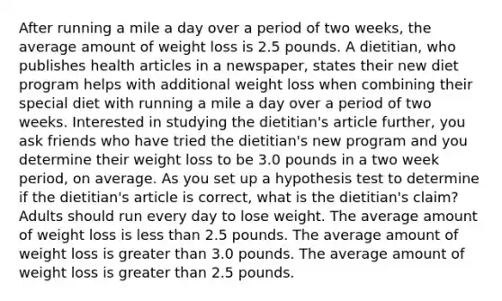 After running a mile a day over a period of two weeks, the average amount of weight loss is 2.5 pounds. A dietitian, who publishes health articles in a newspaper, states their new diet program helps with additional weight loss when combining their special diet with running a mile a day over a period of two weeks. Interested in studying the dietitian's article further, you ask friends who have tried the dietitian's new program and you determine their weight loss to be 3.0 pounds in a two week period, on average. As you set up a hypothesis test to determine if the dietitian's article is correct, what is the dietitian's claim? Adults should run every day to lose weight. The average amount of weight loss is less than 2.5 pounds. The average amount of weight loss is greater than 3.0 pounds. The average amount of weight loss is greater than 2.5 pounds.