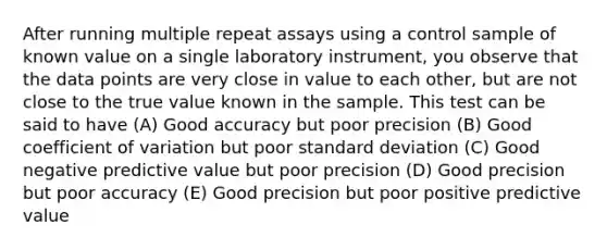 After running multiple repeat assays using a control sample of known value on a single laboratory instrument, you observe that the data points are very close in value to each other, but are not close to the true value known in the sample. This test can be said to have (A) Good accuracy but poor precision (B) Good coefficient of variation but poor standard deviation (C) Good negative predictive value but poor precision (D) Good precision but poor accuracy (E) Good precision but poor positive predictive value