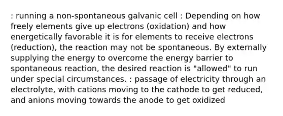 : running a non-spontaneous galvanic cell : Depending on how freely elements give up electrons (oxidation) and how energetically favorable it is for elements to receive electrons (reduction), the reaction may not be spontaneous. By externally supplying the energy to overcome the energy barrier to spontaneous reaction, the desired reaction is "allowed" to run under special circumstances. : passage of electricity through an electrolyte, with cations moving to the cathode to get reduced, and anions moving towards the anode to get oxidized