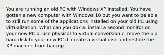 You are running an old PC with Windows XP installed. You have gotten a new computer with Windows 10 but you want to be able to still run some of the applications installed on your old PC using virtualization. What can you do? a. install a second monitor on your new PC b. use physical-to-virtual conversion c. move the old hard disk to your new PC d. create a virtual disk and restore the XP machine from backup