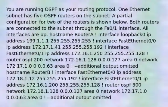 You are running OSPF as your routing protocol. One Ethernet subnet has five OSPF routers on the subnet. A partial configuration for two of the routers is shown below. Both routers are connected to the subnet through the Fa0/1 interface. All interfaces are up. hostname RouterA ! interface loopback0 ip address 199.1.1.1 255.255.255.255 ! interface FastEthernet0/0 ip address 172.17.1.41 255.255.255.192 ! interface FastEthernet0/1 ip address 172.16.1.250 255.255.255.128 ! router ospf 200 network 172.16.1.128 0.0.0.127 area 0 network 172.17.1.0 0.0.0.63 area 0 ! --additional output omitted hostname RouterB ! interface FastEthernet0/0 ip address 172.18.1.12 255.255.255.192 ! interface FastEthernet0/1 ip address 172.16.1.200 255.255.255.128 ! router ospf 300 network 172.16.1.128 0.0.0.127 area 0 network 172.17.1.0 0.0.0.63 area 0 ! --additional output omitted