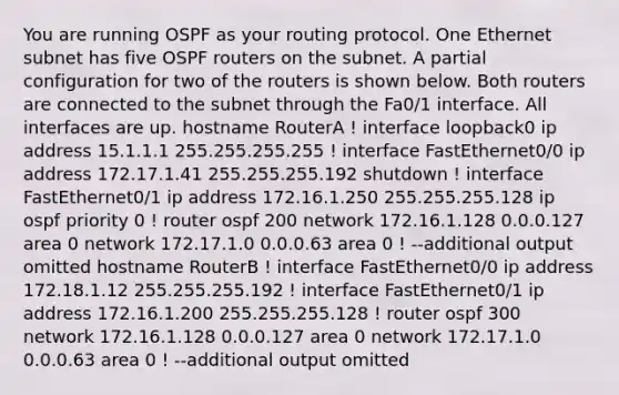 You are running OSPF as your routing protocol. One Ethernet subnet has five OSPF routers on the subnet. A partial configuration for two of the routers is shown below. Both routers are connected to the subnet through the Fa0/1 interface. All interfaces are up. hostname RouterA ! interface loopback0 ip address 15.1.1.1 255.255.255.255 ! interface FastEthernet0/0 ip address 172.17.1.41 255.255.255.192 shutdown ! interface FastEthernet0/1 ip address 172.16.1.250 255.255.255.128 ip ospf priority 0 ! router ospf 200 network 172.16.1.128 0.0.0.127 area 0 network 172.17.1.0 0.0.0.63 area 0 ! --additional output omitted hostname RouterB ! interface FastEthernet0/0 ip address 172.18.1.12 255.255.255.192 ! interface FastEthernet0/1 ip address 172.16.1.200 255.255.255.128 ! router ospf 300 network 172.16.1.128 0.0.0.127 area 0 network 172.17.1.0 0.0.0.63 area 0 ! --additional output omitted