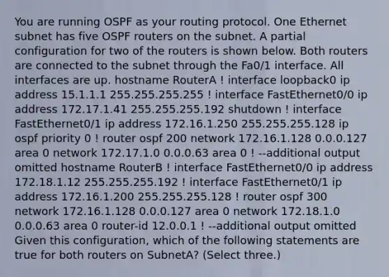 You are running OSPF as your routing protocol. One Ethernet subnet has five OSPF routers on the subnet. A partial configuration for two of the routers is shown below. Both routers are connected to the subnet through the Fa0/1 interface. All interfaces are up. hostname RouterA ! interface loopback0 ip address 15.1.1.1 255.255.255.255 ! interface FastEthernet0/0 ip address 172.17.1.41 255.255.255.192 shutdown ! interface FastEthernet0/1 ip address 172.16.1.250 255.255.255.128 ip ospf priority 0 ! router ospf 200 network 172.16.1.128 0.0.0.127 area 0 network 172.17.1.0 0.0.0.63 area 0 ! --additional output omitted hostname RouterB ! interface FastEthernet0/0 ip address 172.18.1.12 255.255.255.192 ! interface FastEthernet0/1 ip address 172.16.1.200 255.255.255.128 ! router ospf 300 network 172.16.1.128 0.0.0.127 area 0 network 172.18.1.0 0.0.0.63 area 0 router-id 12.0.0.1 ! --additional output omitted Given this configuration, which of the following statements are true for both routers on SubnetA? (Select three.)