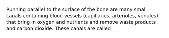 Running parallel to the surface of the bone are many small canals containing blood vessels (capillaries, arterioles, venules) that bring in oxygen and nutrients and remove waste products and carbon dioxide. These canals are called ___