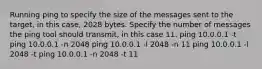 Running ping to specify the size of the messages sent to the target, in this case, 2028 bytes. Specify the number of messages the ping tool should transmit, in this case 11. ping 10.0.0.1 -t ping 10.0.0.1 -n 2048 ping 10.0.0.1 -l 2048 -n 11 ping 10.0.0.1 -l 2048 -t ping 10.0.0.1 -n 2048 -t 11