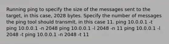 Running ping to specify the size of the messages sent to the target, in this case, 2028 bytes. Specify the number of messages the ping tool should transmit, in this case 11. ping 10.0.0.1 -t ping 10.0.0.1 -n 2048 ping 10.0.0.1 -l 2048 -n 11 ping 10.0.0.1 -l 2048 -t ping 10.0.0.1 -n 2048 -t 11