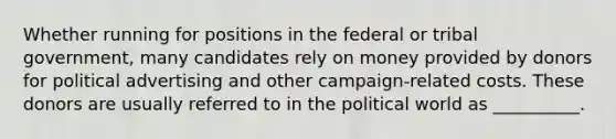 Whether running for positions in the federal or tribal government, many candidates rely on money provided by donors for political advertising and other campaign-related costs. These donors are usually referred to in the political world as __________.