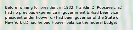 Before running for president in 1932, Franklin D. Roosevelt, a.) had no previous experience in government b.)had been vice president under hoover c.) had been governor of the State of New York d.) had helped Hoover balance the federal budget