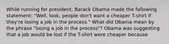 While running for​ president, Barack Obama made the following​ statement: ​"Well, look, people​ don't want a cheaper​ T-shirt if​ they're losing a job in the​ process." What did Obama mean by the phrase​ "losing a job in the​ process"? Obama was suggesting that a job would be lost if the​ T-shirt were cheaper because