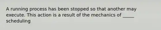 A running process has been stopped so that another may execute. This action is a result of the mechanics of _____ scheduling