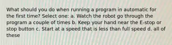 What should you do when running a program in automatic for the first time? Select one: a. Watch the robot go through the program a couple of times b. Keep your hand near the E-stop or stop button c. S​tart at a speed that is less than full speed d. a​ll of these