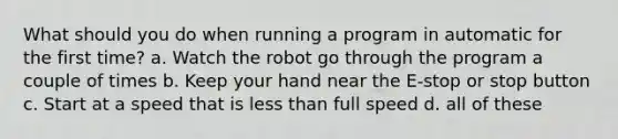 What should you do when running a program in automatic for the first time? a. ​Watch the robot go through the program a couple of times b. ​Keep your hand near the E-stop or stop button c. ​Start at a speed that is less than full speed d. ​all of these