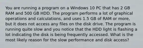 You are running a program on a Windows 10 PC that has 2 GB RAM and 500 GB HDD. The program performs a lot of graphical operations and calculations, and uses 1.5 GB of RAM or more, but it does not access any files on the disk drive. The program is running quite slow and you notice that the HDD light is flashing a lot indicating the disk is being frequently accessed. What is the most likely reason for the slow performance and disk access?