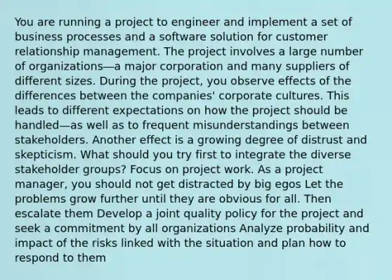 You are running a project to engineer and implement a set of business processes and a software solution for customer relationship management. The project involves a large number of organizations―a major corporation and many suppliers of different sizes. During the project, you observe effects of the differences between the companies' corporate cultures. This leads to different expectations on how the project should be handled—as well as to frequent misunderstandings between stakeholders. Another effect is a growing degree of distrust and skepticism. What should you try first to integrate the diverse stakeholder groups? Focus on project work. As a project manager, you should not get distracted by big egos Let the problems grow further until they are obvious for all. Then escalate them Develop a joint quality policy for the project and seek a commitment by all organizations Analyze probability and impact of the risks linked with the situation and plan how to respond to them