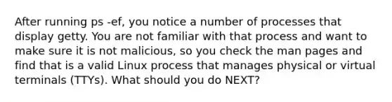 After running ps -ef, you notice a number of processes that display getty. You are not familiar with that process and want to make sure it is not malicious, so you check the man pages and find that is a valid Linux process that manages physical or virtual terminals (TTYs). What should you do NEXT?