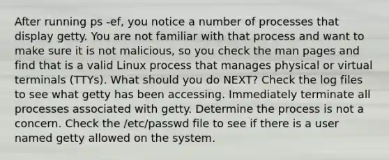 After running ps -ef, you notice a number of processes that display getty. You are not familiar with that process and want to make sure it is not malicious, so you check the man pages and find that is a valid Linux process that manages physical or virtual terminals (TTYs). What should you do NEXT? Check the log files to see what getty has been accessing. Immediately terminate all processes associated with getty. Determine the process is not a concern. Check the /etc/passwd file to see if there is a user named getty allowed on the system.