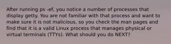 After running ps -ef, you notice a number of processes that display getty. You are not familiar with that process and want to make sure it is not malicious, so you check the man pages and find that it is a valid Linux process that manages physical or virtual terminals (TTYs). What should you do NEXT?