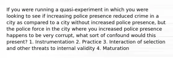 If you were running a quasi-experiment in which you were looking to see if increasing police presence reduced crime in a city as compared to a city without increased police presence, but the police force in the city where you increased police presence happens to be very corrupt, what sort of confound would this present? 1. Instrumentation 2. Practice 3. Interaction of selection and other threats to internal validity 4. Maturation