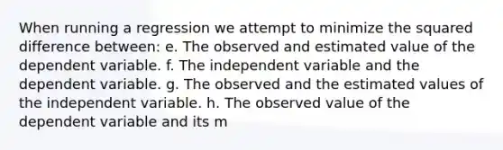 When running a regression we attempt to minimize the squared difference between: e. The observed and estimated value of the dependent variable. f. The independent variable and the dependent variable. g. The observed and the estimated values of the independent variable. h. The observed value of the dependent variable and its m