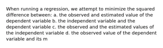 When running a regression, we attempt to minimize the squared difference between: a. the observed and estimated value of the dependent variable b. the independent variable and the dependent variable c. the observed and the estimated values of the independent variable d. the observed value of the dependent variable and its m