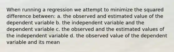 When running a regression we attempt to minimize the squared difference between: a. the observed and estimated value of the dependent variable b. the independent variable and the dependent variable c. the observed and the estimated values of the independent variable d. the observed value of the dependent variable and its mean