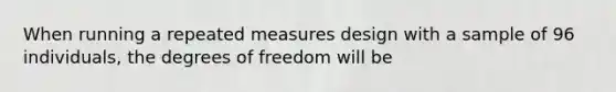 When running a repeated measures design with a sample of 96 individuals, the degrees of freedom will be