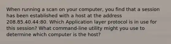 When running a scan on your computer, you find that a session has been established with a host at the address 208.85.40.44:80. Which Application layer protocol is in use for this session? What command-line utility might you use to determine which computer is the host?