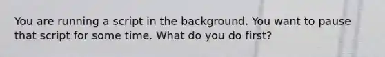 You are running a script in the background. You want to pause that script for some time. What do you do first?