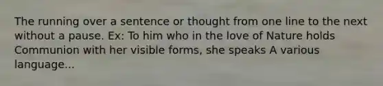 The running over a sentence or thought from one line to the next without a pause. Ex: To him who in the love of Nature holds Communion with her visible forms, she speaks A various language...