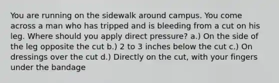 You are running on the sidewalk around campus. You come across a man who has tripped and is bleeding from a cut on his leg. Where should you apply direct pressure? a.) On the side of the leg opposite the cut b.) 2 to 3 inches below the cut c.) On dressings over the cut d.) Directly on the cut, with your fingers under the bandage