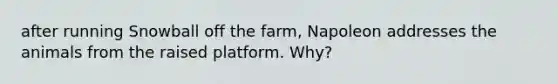 after running Snowball off the farm, Napoleon addresses the animals from the raised platform. Why?