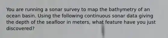 You are running a sonar survey to map the bathymetry of an ocean basin. Using the following continuous sonar data giving the depth of the seafloor in meters, what feature have you just discovered?