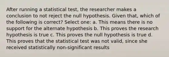 After running a statistical test, the researcher makes a conclusion to not reject the null hypothesis. Given that, which of the following is correct? Select one: a. This means there is no support for the alternate hypothesis b. This proves the research hypothesis is true c. This proves the null hypothesis is true d. This proves that the statistical test was not valid, since she received statistically non-significant results