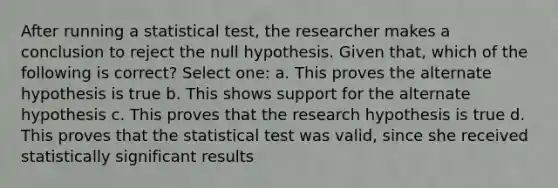 After running a statistical test, the researcher makes a conclusion to reject the null hypothesis. Given that, which of the following is correct? Select one: a. This proves the alternate hypothesis is true b. This shows support for the alternate hypothesis c. This proves that the research hypothesis is true d. This proves that the statistical test was valid, since she received statistically significant results