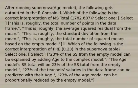 After running supernova(Age.model), the following gets outputted in the R Console: i. Which of the following is the correct interpretation of MS Total (1782.607)? Select one: [ Select ] ["This is, roughly, the total number of points in the data frame.", "This is, roughly, the average squared residual from the mean.", "This is, roughly, the standard deviation from the mean.", "This is, roughly, the total number of squared means based on the empty model."] ii. Which of the following is the correct interpretation of PRE (0.23) in the supernova table? Select one: [ Select ] ["23% of the SS from the empty model can be explained by adding Age to the complex model.", "The Age model's SS total will be 23% of the SS total from the empty model.", "23% of the teachers' salaries in the data frame can be predicted with their Age.", "23% of the Age model can be proportionally reduced by the empty model."]