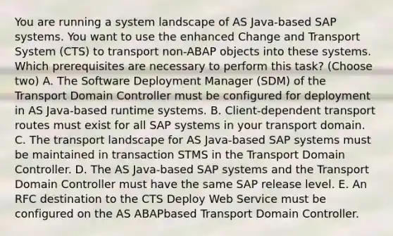 You are running a system landscape of AS Java-based SAP systems. You want to use the enhanced Change and Transport System (CTS) to transport non-ABAP objects into these systems. Which prerequisites are necessary to perform this task? (Choose two) A. The Software Deployment Manager (SDM) of the Transport Domain Controller must be configured for deployment in AS Java-based runtime systems. B. Client-dependent transport routes must exist for all SAP systems in your transport domain. C. The transport landscape for AS Java-based SAP systems must be maintained in transaction STMS in the Transport Domain Controller. D. The AS Java-based SAP systems and the Transport Domain Controller must have the same SAP release level. E. An RFC destination to the CTS Deploy Web Service must be configured on the AS ABAPbased Transport Domain Controller.