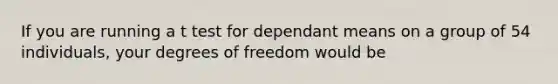 If you are running a t test for dependant means on a group of 54 individuals, your degrees of freedom would be