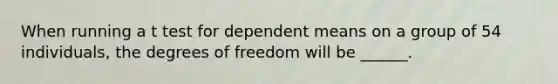 When running a t test for dependent means on a group of 54 individuals, the degrees of freedom will be ______.