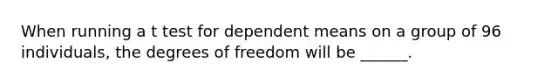 When running a t test for dependent means on a group of 96 individuals, the degrees of freedom will be ______.