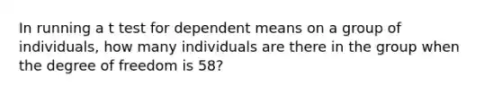 In running a t test for dependent means on a group of individuals, how many individuals are there in the group when the degree of freedom is 58?