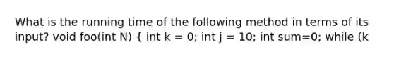 What is the running time of the following method in terms of its input? void foo(int N) { int k = 0; int j = 10; int sum=0; while (k<N && k<j) { sum += 5; k++;