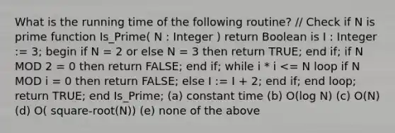 What is the running time of the following routine? // Check if N is prime function Is_Prime( N : Integer ) return Boolean is I : Integer := 3; begin if N = 2 or else N = 3 then return TRUE; end if; if N MOD 2 = 0 then return FALSE; end if; while i * i <= N loop if N MOD i = 0 then return FALSE; else I := I + 2; end if; end loop; return TRUE; end Is_Prime; (a) constant time (b) O(log N) (c) O(N) (d) O( square-root(N)) (e) none of the above