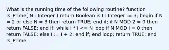 What is the running time of the following routine? function Is_Prime( N : Integer ) return Boolean is I : Integer := 3; begin if N = 2 or else N = 3 then return TRUE; end if; if N MOD 2 = 0 then return FALSE; end if; while i * i <= N loop if N MOD i = 0 then return FALSE; else I := I + 2; end if; end loop; return TRUE; end Is_Prime;