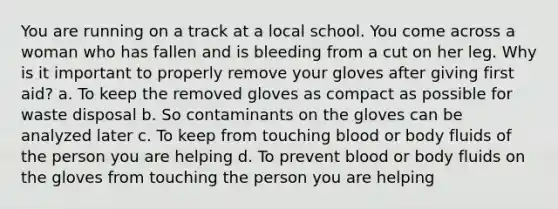 You are running on a track at a local school. You come across a woman who has fallen and is bleeding from a cut on her leg. Why is it important to properly remove your gloves after giving first aid? a. To keep the removed gloves as compact as possible for waste disposal b. So contaminants on the gloves can be analyzed later c. To keep from touching blood or body fluids of the person you are helping d. To prevent blood or body fluids on the gloves from touching the person you are helping