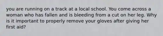 you are running on a track at a local school. You come across a woman who has fallen and is bleeding from a cut on her leg. Why is it important to properly remove your gloves after giving her first aid?