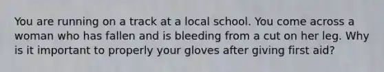 You are running on a track at a local school. You come across a woman who has fallen and is bleeding from a cut on her leg. Why is it important to properly your gloves after giving first aid?